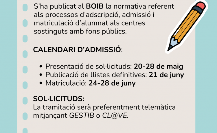 S’ha publicat al BOIB la normativa referent als processos d’adscripció, admissió i matriculació d’alumnat als centres sostinguts amb Fons públics. CALENDARI D’ADMISSIÓ: Presentació de sol·licituds: 20 – 28 de maig 2024 Publicació de llistes definitives: 21 de juny 2024 Matriculació: 24 – 28 juny 2024 SOL·LICITUDS: La tramitació serà preferentment telemàtica mitjançant GESTIB O CL@VE. […]
